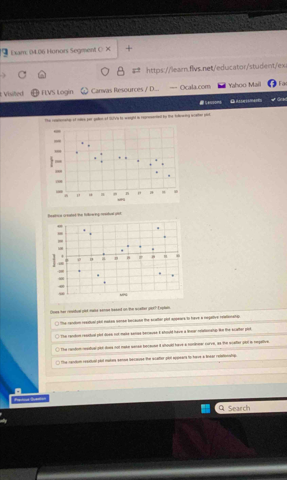 Exam: 04.06 Honors Segment O × +
https://learn.flvs.net/educator/student/exa
Visited FLVS Login Canvas Resources / D... === Ocala.com Yahoo Mail Fa(
# Lessons O Assessments Grad
The relationship of miles per gallon of SUVs to weight is represented by the following scatter plot.
Bestrice created the following residual plot:
400
500
200
100.
-100 15 17 19 21 23 25 27 29 31 33
-200
-300
-400
-500
MPG
Does her residual plot make sense based on the scatter plot? Explain.
The random residual plot makes sense because the scatter plot appears to have a negative relationship.
The random residual plot does not make sense because it should have a linear relationship like the scatter plot.
The random residual plot does not make sense because it should have a nonlinear curve, as the scatter plot is negative.
The random residual plot makes sense because the scatter plot appears to have a linear relationship.
Frevious Ou
Q Search