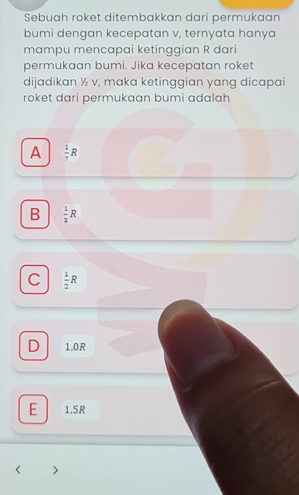 Sebuah roket ditembakkan dari permukaan
bumi dengan kecepatan v, ternyata hanya
mampu mencapai ketinggian R dari
permukaan bumi. Jika kecepatan roket
dijadikan ½ v, maka ketinggian yang dicapai
roket dari permukaan bumi adalah
A  1/7 R
B  1/3 R
C  1/2 R
D 1,0R
E 1,5R