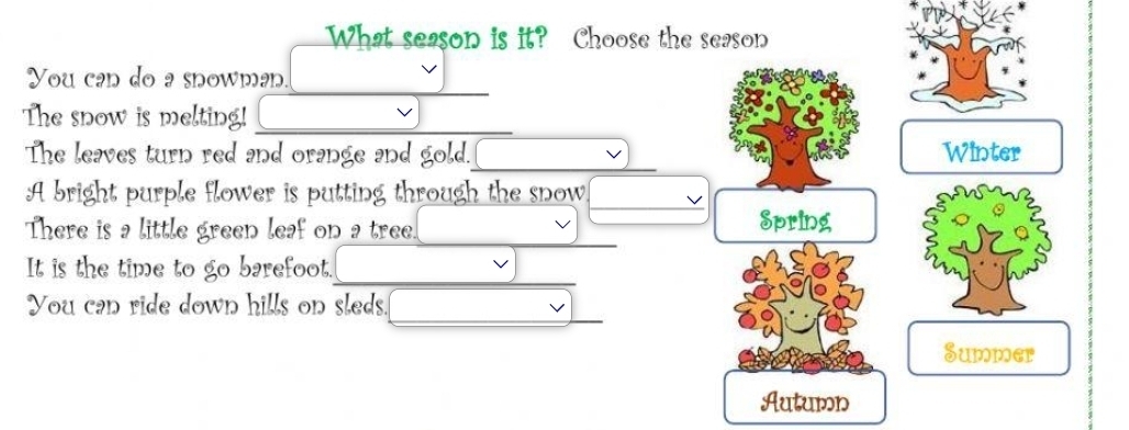 What season is it? Choose the season
You can do a snowman
The snow is melting!
The leaves turn red and orange and gold. Winter
A bright purple flower is putting through the snow
There is a little green leaf on a tree.
Spring
It is the time to go barefoot.
You can ride down hills on sleds.
Summer
Autumn