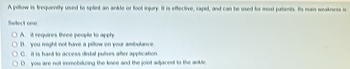 A pillow is frequently used to splint an ankle or foot injury. It is effective, rapid, and can be used for most patients. Its main weakness is
Select one
A. it requires three people to apply
B. you might not have a pillow on your ambulance.
C. it is hard to access distal pulses after application.
D. you are not immobilizing the knee and the joint adjacent to the ankle.