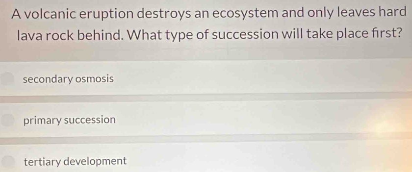 A volcanic eruption destroys an ecosystem and only leaves hard
lava rock behind. What type of succession will take place first?
secondary osmosis
primary succession
tertiary development