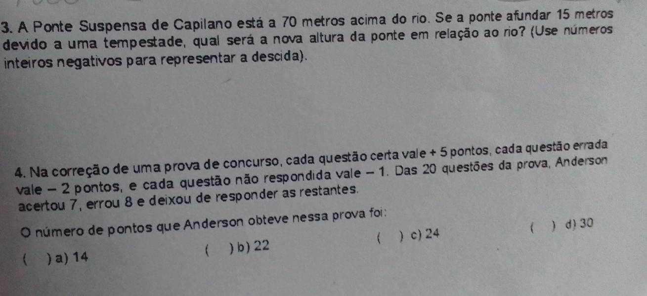 A Ponte Suspensa de Capilano está a 70 metros acima do rio. Se a ponte afundar 15 metros
devido a uma tempestade, qual será a nova altura da ponte em relação ao rio? (Use números
inteiros negativos para representar a descida).
4. Na correção de uma prova de concurso, cada questão certa vale + 5 pontos, cada questão errada
vale - 2 pontos, e cada questão não respondida vale - 1. Das 20 questões da prova, Anderson
acertou 7, errou 8 e deixou de responder as restantes.
O número de pontos que Anderson obteve nessa prova foi :

) a) 14 )b) 22 ) c) 24   d) 30
