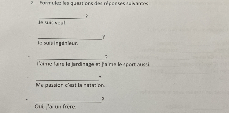 Formulez les questions des réponses suivantes: 
_? 
Je suis veuf. 
_? 
Je suis ingénieur. 
_? 
J’aime faire le jardinage et j’aime le sport aussi. 
_? 
Ma passion c’est la natation. 
_? 
Oui, j’ai un frère.