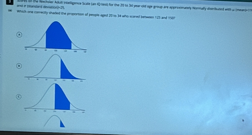 cores on the Wechsler Adult Irtelligence Scale (an IQ test) for the 20 to 34 year-old age group are approximately Normally distributed with μ (mean) 1 t 
and σ (standard devistion) =25. 
(▲) Which one correctly shaded the proportion of people aged 20 to 34 who scored between 125 and 150?