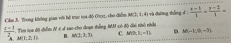 Trong không gian với hệ trục tọa độ Oxyz, cho điểm M(2;1;4) và đường thẳng d :  (x-1)/1 = (y-2)/1 =
 (z-1)/2 . Tìm tọa độ điểm H∈ d sao cho đoạn thẳng MH có độ dài nhỏ nhất
A. M(1;2;1). B. M(2;3;3). C. M(0;1;-1). D. M(-1;0;-3).