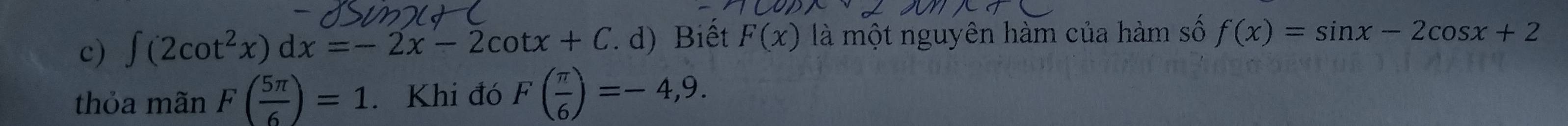 ∈t (2cot^2x)dx=-2x-2cot x+C. d) Biết F(x) là một nguyên hàm của hàm số f(x)=sin x-2cos x+2
thỏa mãn F( 5π /6 )=1. Khi đó F( π /6 )=-4,9.