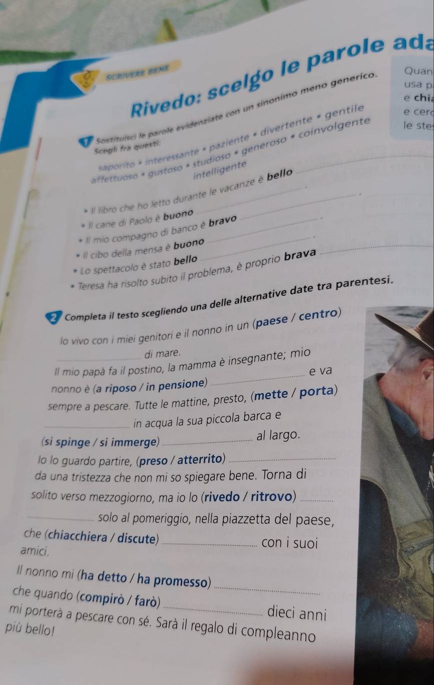 Rivedo: scel go le parole ada 
SCRIVERE BENE 
Quan 
usa p 
e chi 
e sustituisci le parole evidenziate con un sinonimo meno genérico 
aorito * interessante * paziente « divertente « gentile 
e cer 
Scegli fra questi: 
affettuoso * gustoso * studioso * generoso * coinvolgente le ste 
intelligente 
Il libro che ho letto durante le vacanze è bello 
Il cane di Paolo è buono 
Il mio compagno di banco è bravo 
Il cibo della mensa è buono 
_ 
Lo spettacolo è stato bello 
Teresa ha risolto subito il problema, è proprio brava 
_ 
Completa il testo scegliendo una delle alternative date tra parentesi. 
lo vivo con i miei genitori e il nonno in un (paese / centro) 
di mare. 
Il mio papà fa il postino, la mamma è insegnante; mio 
_e va 
nonno è (a riposo / in pensione) 
sempre a pescare. Tutte le mattine, presto, (mette / porta) 
_in acqua la sua piccola barca e 
(si spinge / si immerge) _al largo. 
lo lo guardo partire, (preso / atterrito)_ 
da una tristezza che non mi so spiegare bene. Torna di 
solito verso mezzogiorno, ma io lo (rivedo / ritrovo)_ 
_solo al pomeriggio, nella piazzetta del paese, 
che (chiacchiera / discute) _con i suoi 
amici. 
_ 
ll nonno mi (ha detto / ha promesso) 
che quando (compirò / farò) _dieci anni 
mi porterà a pescare con sé. Sarà il regalo di compleanno 
più bello!