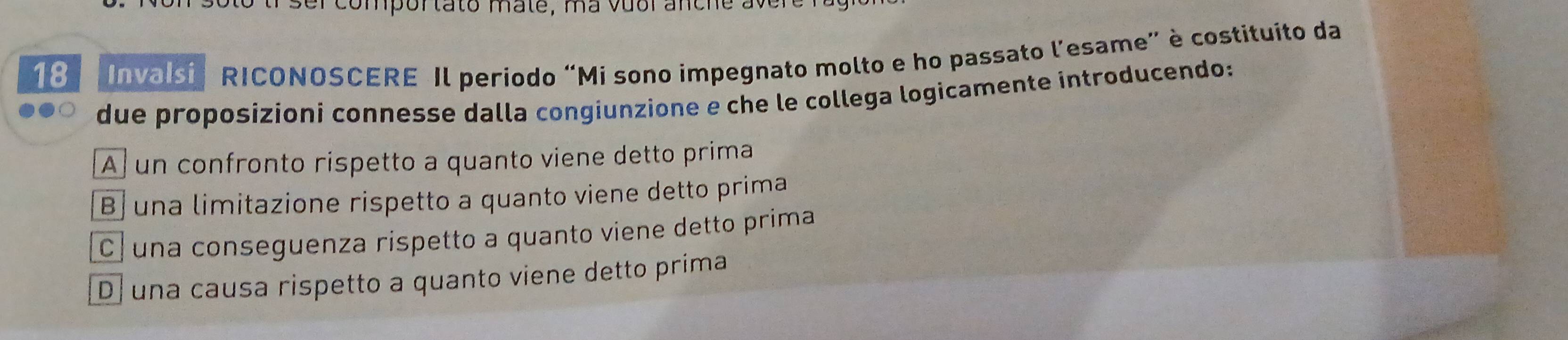 omportato mate, ma vuol anche ave
18 Invalsi ' RICONOSCERE Il período “Mi sono impegnato molto e ho passato lesame" è costituito da
due proposizioni connesse dalla congiunzione e che le collega logicamente introducendo:
A un confronto rispetto a quanto viene detto prima
B una limitazione rispetto a quanto viene detto prima
C . una conseguenza rispetto a quanto viene detto prima
D una causa rispetto a quanto viene detto prima