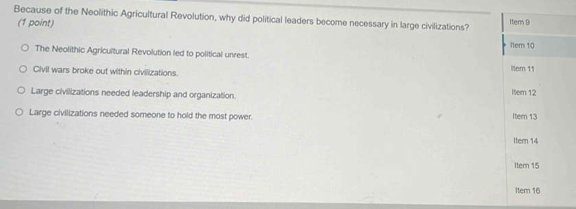 Because of the Neolithic Agricultural Revolution, why did political leaders become necessary in large civilizations? Item 9
(1 point)
Item 10
The Neolithic Agricultural Revolution led to political unrest.
Civil wars broke out within civilizations.
Item 11
Large civilizations needed leadership and organization. Item 12
Large civilizations needed someone to hold the most power. Item 13
Item 14
Item 15
Item 16