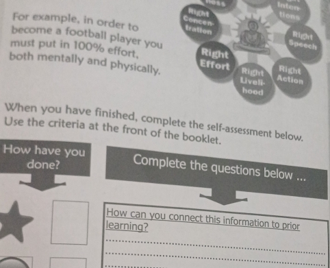 Inten 
Frigght tions 
Concen 
For example, in order to tration 
Right 
become a football player you Right 
Speech 
must put in 100% effort, Effort Right Right 
both mentally and physically. Liveli- Action 
hood 
When you have finished, complete the self-assessment below. 
Use the criteria at the front of the booklet. 
How have you 
done? 
Complete the questions below ... 
How can you connect this information to prior 
learning? 
_ 
_