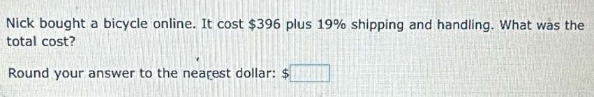 Nick bought a bicycle online. It cost $396 plus 19% shipping and handling. What was the 
total cost? 
Round your answer to the nearest dollar: $□