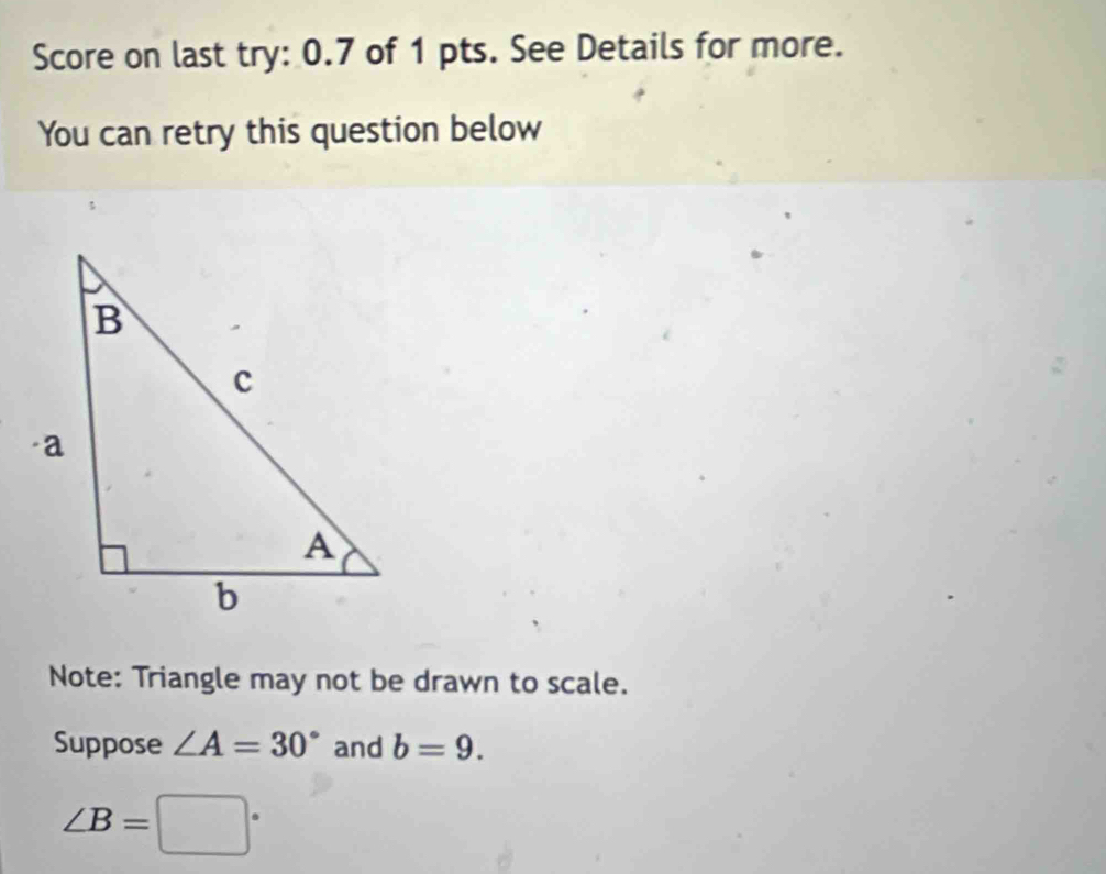 Score on last try: 0.7 of 1 pts. See Details for more. 
You can retry this question below 
Note: Triangle may not be drawn to scale. 
Suppose ∠ A=30° and b=9.
∠ B=□°