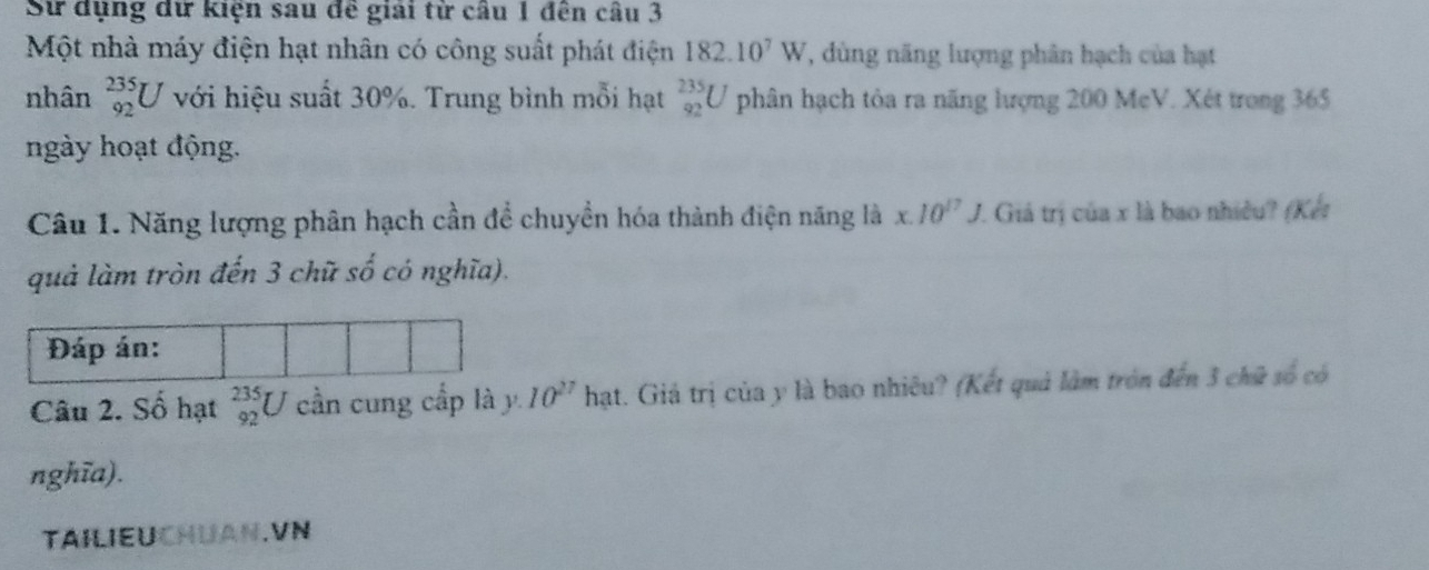 Sử dụng dữ kiện sau đề giải từ câu 1 đên câu 3 
Một nhà máy điện hạt nhân có công suất phát điện 182.10^7W 7, ùng năng lượng phân hạch của hạt 
nhân _(92)^(235)U với hiệu suất 30%. Trung bình mỗi hạt _(92)^(235)U phân hạch tỏa ra năng lượng 200 McV. Xét trong 365
ngày hoạt động. 
Câu 1. Năng lượng phân hạch cần để chuyền hóa thành điện năng là x.10^(17)J. 7. Giả trị của x là bao nhiều? (Kết 
quả làm tròn đến 3 chữ số có nghĩa). 
Đáp án: 
Câu 2. Số hạt _(92)^(235)U cần cung cấp là y. 10^(27)hat. Giả trị của y là bao nhiêu? (Kết quả làm tròn đến 3 chữ số có 
nghĩa). 
TAILIEUCHUAN.VN