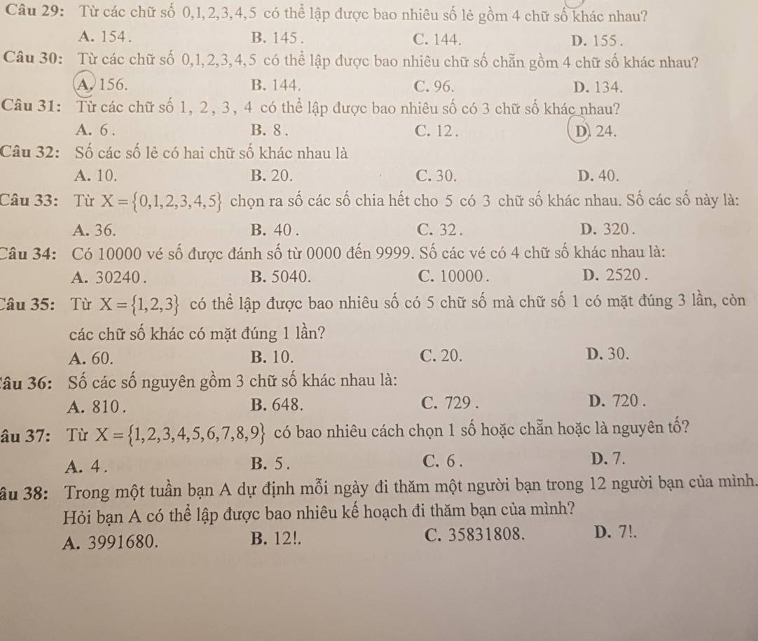 Từ các chữ số 0,1,2,3,4,5 có thể lập được bao nhiêu số lẻ gồm 4 chữ số khác nhau?
A. 154. B. 145 . C. 144. D. 155 .
Câu 30: Từ các chữ số 0,1,2,3,4,5 có thể lập được bao nhiêu chữ số chẵn gồm 4 chữ số khác nhau?
A. 156. B. 144. C. 96. D. 134.
Câu 31: Từ các chữ số 1, 2, 3, 4 có thể lập được bao nhiêu số có 3 chữ số khác nhau?
A. 6 . B. 8 . C. 12 . D) 24.
Câu 32: Số các số lẻ có hai chữ số khác nhau là
A. 10. B. 20. C. 30. D. 40.
Câu 33: Từ X= 0,1,2,3,4,5 chọn ra số các số chia hết cho 5 có 3 chữ số khác nhau. Số các số này là:
A. 36. B. 40 . C. 32 . D. 320.
Câu 34: Có 10000 vé số được đánh số từ 0000 đến 9999. Số các vé có 4 chữ số khác nhau là:
A. 30240 . B. 5040. C. 10000 . D. 2520 .
Câu 35: Từ X= 1,2,3 có thể lập được bao nhiêu số có 5 chữ số mà chữ số 1 có mặt đúng 3 lần, còn
các chữ số khác có mặt đúng 1 lần?
A. 60. B. 10. C. 20. D. 30.
Câu 36: Số các số nguyên gồm 3 chữ số khác nhau là:
A. 810 . B. 648. C. 729 . D. 720 .
âu 37: Từ X= 1,2,3,4,5,6,7,8,9 có bao nhiêu cách chọn 1 số hoặc chẵn hoặc là nguyên tố?
B. 5 .
A. 4 . C. 6 .
D. 7.
ầu 38: Trong một tuần bạn A dự định mỗi ngày đi thăm một người bạn trong 12 người bạn của mình.
Hỏi bạn A có thể lập được bao nhiêu kế hoạch đi thăm bạn của mình?
A. 3991680. B. 12!. C. 35831808. D. 7!.