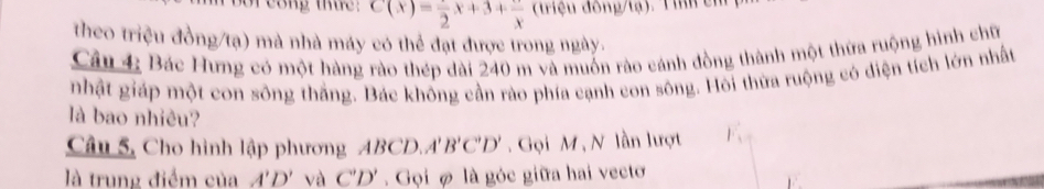 bor cong thue: C(x)=frac 2x+3+frac x (triệu đông/tạ). Tình cm 
theo triệu đồng/tạ) mà nhà máy có thể đạt được trong ngày. 
Câu 4: Bác Hưng có một hàng rào thép dài 240 m và muốn rào cánh đồng thành một thứa ruộng hình chữ 
nhật giáp một con sông thắng. Bác khống cần rào phía cạnh con sông. Hôi thừa ruộng có diện tích lớn nhất 
là bao nhiêu? 
Câu 5, Cho hình lập phương ABCD. A'B'C'D'. Gọi M , N lần lượt 
là trung điểm của A'D' và C'D' Gọi ợ là góc giữa hai vecto