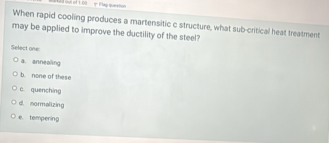 Marked out of 1.00 = Flag question
When rapid cooling produces a martensitic c structure, what sub-critical heat treatment
may be applied to improve the ductility of the steel?
Select one:
a. annealing
b. none of these
c. quenching
d. normalizing
e. tempering