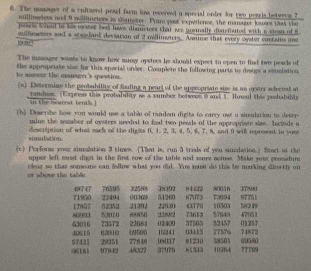 The manager of a cultured pearl farm has received a special order for two pearls between 7
saillimeters and 9 millimeters in diameter. From past experience, the manager knows that the 
peawis foued to his oyster bed have diameters that are normally distributed with a mean of s
millmeters and a standard deviation of 2 millimeters. Assume that every oyster contains one 

The manager wants to know how many oysters he should expect to open to find two pearls of 
the appropriate size for this special order. Complete the following parts to design a simulation 
to answer the manager's question. 
(a) Determine the probability of finding a peari of the appropriate size in an oyster selected at 
In the nearest tentgoe probability as a number between 0 and 1. Round this probability 
(b). Descrihe how you would use a table of random digits to carry out a simulation to deter 
mine the number of oysters needed to find two pearls of the appropriate size. Inciude a 
description of what each of the digits 0, 1. 2, 3, 4, 5, 6, 7, 8, and 9 will represent in your 
simulation. 
(c) Perform your simulation 3 times. (That is, run 3 trials of you simulation.) Start at the 
upper left most dight in the first row of the table and move acruse. Make your preesdure 
clear so that someone can follow what you did. You must do this by marking directly on 
er above the table.
48747 76595 32588 48492 84122 80016 37890
71950 22494 00369 51269 87073 73694 97751
17857 52352 21392 22930 43776 10503 58249
80993 32010 88856 23KN2 73613 57648 47051
63016 73572 22684 02409 37565 52457 01257
40615 63910 (9596 10241 03413 77570 74872
67431 29251 77848 95037 81250 38561 69580
06181 97842 48327 37970 81333 10264 77769