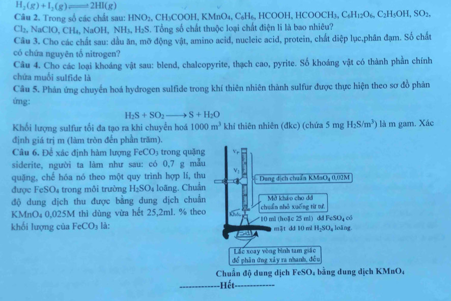 H_2(g)+I_2(g)leftharpoons 2HI(g)
Câu 2. Trong số các chất sau: HNO_2,CH_3COOH,KMnO_4,C_6H_6,HCOOH,HCOOCH_3,C_6H_12O_6,C_2H_5OH,SO_2,
Cl_2 ,NaClO,CH_4,NaOH,NH_3,H_2S. Tổng số chất thuộc loại chất điện li là bao nhiêu?
Câu 3. Cho các chất sau: dầu ăn, mỡ động vật, amino acid, nucleic acid, protein, chất diệp lục,phân đạm. Số chất
có chứa nguyên tố nitrogen?
Câu 4. Cho các loại khoáng vật sau: blend, chalcopyrite, thạch cao, pyrite. Số khoáng vật có thành phần chính
chứa muối sulfide là
Câu 5. Phản ứng chuyến hoá hydrogen sulfide trong khí thiên nhiên thành sulfur được thực hiện theo sơ đồ phản
ứng:
H_2S+SO_2to S+H_2O
Khối lượng sulfur tối đa tạo ra khi chuyền hoá 1000m^3khi tf thiên nhiên (đkc) (chứa 5mgH_2S/m^3) là m gam. Xác
định giá trị m (làm tròn đến phần trăm).
Câu 6. Đề xác định hàm lượng FeCO_3 trong quặng
siderite, người ta làm như sau: có 0,7 g mẫu
quặng, chế hóa nó theo một quy trình hợp lí, thu - Dung địch chuẩn KMnO_40,02M
được FeSO_4 trong môi trường H_2SO_4 loãng. Chuẩn
độ dung dịch thu được bằng dung dịch chuẩn Mở kháo cho dd
chuẩn nhỏ xuống từ tư
KMnO₄ 0,025M thì dùng vừa hết 25,2ml. % theo
*10 ml (hoặc 25 ml) dd FeSO₄ có
khối lượng của FeCO_3 là: loãng.
mật dd 10 ml H_2SO_4
Lc xoay vòng bình tam giác
để phản ứng xảy ra nhanh, đều
Chuẩn độ dung dịch FeSO_4 bằng dung dịch KMnO₄
Hết