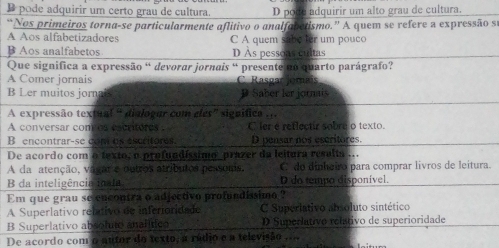 D pode adquirir um certo grau de cultura. D pode adquirir um alto grau de cultura.
“Nos primeiros torna-se particularmente aflitivo o analfabetismo.” A quem se refere a expressão s
A Aos alfabetizadores C A quem sabe ter um pouco
B Aos analfabetos D Às pessoas cultas
Que significa a expressão ª devorar jornais ª presente no quarto parágrafo?
A Comer jornais C. Rasgar Jomais
B Ler muitos jorn P Saber ler jornais
A expressão textual “ dialogar com eles" signífica . , .
A conversar com as escriteres . C ler e retlectir sobre o texto.
B encontrar-se con us escritores D pensar nos escritores.
De acordo com o texto, o profundíssimo prazer da leitura resalta ...
A da atenção, va çr e outros atributos pessoms. C do dinheiro para comprar livros de leitura.
B da inteligência in la D do tempo disponível.
Em que grau se encontra o adjectivo profundissimo ?
A Superlativo reltivo de inferionidado C Superlativo absoluto sintético
B Superlativo absolute analític D Superlativo relativo de superioridade
De acordo com o autor do texto, a rádio e a televisão ....