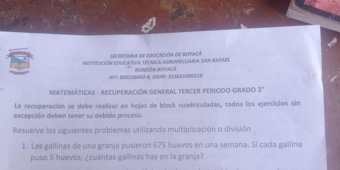 SECRETARIA DE EDUCACIÓN DE BOYACÁ 
INSTITUCIÓN EDUCATIVA TÉCNICA AGROPECUARIA SAN RAFAEL 
RONDÓN BOYACÁ 
NIT: 800108492-8, DANE: 315621000218 
MATEMÁTICAS - RECUPERACIÓN GENERAL TERCER PERIODO GRADO 3°
La recuperación se debe realizar en hojas de block cuadriculadas, todos los ejercicios sin 
excepción deben tener su debido proceso. 
Resuelve los siguientes problemas utilizando multiplicación o división 
1. Las gallinas de una granja pusieron 675 huevos en una semana. Si cada gallina 
puso 5 huevos, ¿cuántas gallinas hay en la granja?