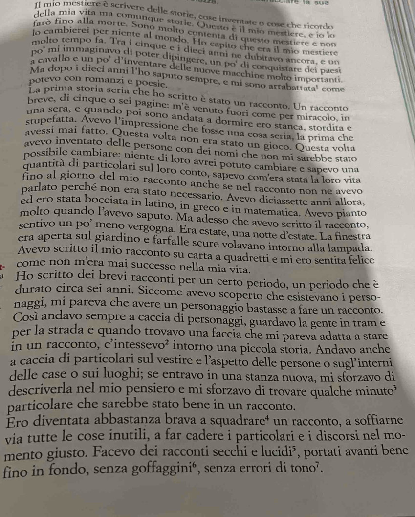 clare la sua
Il mio mestière è scrivere delle storie, cose inventate o cose che ricordo
della mia vita ma comunque storie. Questo è il mio mestiere, e ío lo
farò fino alla morte. Sonó molto contenta di questo mestiere e non
lo cambierei per niente al mondo. Ho capito che era íl mío mestiere
molto tempo fa. Tra i cinque e i dieci anni ne dubitavo ancora, e un
po' mi immaginavo di poter dipingere, un po' di conquistare deí paesí
a cavallo e un po' d'inventare delle nuove macchine molto importanti.
Ma dopo i dieci anni l'ho saputo sempre, e mi sono arrabattata' come
potevo con romanzi e poesie.
La prima storia seria che ho scrítto è stato un racconto. Un racconto
breve, di cinque o sei pagine: m'ê venuto fuori come per miracolo, in
una sera, e quando poi sono andata a dormire ero stanca, stordíta e
stupefatta. Avevo l’impressione che fosse una cosa seria, la prima che
avessi mai fatto. Questa volta non era stato un gioco. Questa volta
avevo inventato delle persone con dei nomi che non mi sarebbe stato 
possibile cambiare: niente di loro avrei potuto cambiare e sapevo una
quantità di particolari sul loro conto, sapevo comera stata la loro vita
fino al giorno del mio racconto anche se nel racconto non ne avevo
parlato perché non era stato necessario. Avevo diciassette anni allora,
ed ero stata bocciata in latino, in greco e in matematica. Avevo pianto
molto quando l’avevo saputo. Ma adesso che avevo scritto il racconto,
sentivo un po’ meno vergogna. Era estate, una notte d’estate. La finestra
era aperta sul giardino e farfalle scure volavano intorno alla lampada.
Avevo scritto il mio racconto su carta a quadretti e mi ero sentita felice
come non m’era mai successo nella mia vita.
Ho scritto dei brevi racconti per un certo periodo, un periodo che è
durato circa sei anni. Siccome avevo scoperto che esistevano i perso-
naggi, mi pareva che avere un personaggio bastasse a fare un racconto.
Così andavo sempre a caccia di personaggi, guardavo la gente in tram e
per la strada e quando trovavo una faccia che mi pareva adatta a stare
in un racconto, c'intess eVO^2 intorno una piccola storia. Andavo anche
a caccia di particolari sul vestire e l’aspetto delle persone o sugl’interni
delle case o sui luoghi; se entravo in una stanza nuova, mi sforzavo di
descriverla nel mio pensiero e mi sforzavo di trovare qualche minuto³
particolare che sarebbe stato bene in un racconto.
Éro diventata abbastanza brava a squadrare⁴ un racconto, a soffiarne
via tutte le cose inutili, a far cadere i particolari e i discorsi nel mo-
mento giusto. Facevo dei racconti secchi e lucidi⁵, portati avanti bene
fino in fondo, senza goffagginió, senza errori di tono⁷.