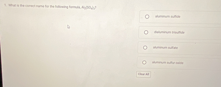 What is the correct name for the following formula, Al_2(SO_4)_3
aluminum sulfide
dialuminum trisulfide
aluminum sulfate
aluminum sulfur oxide
Clear All