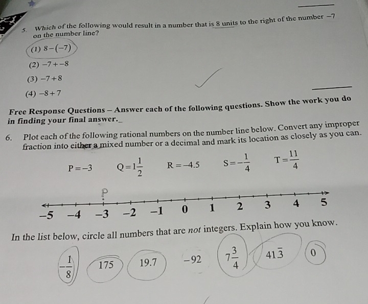 Which of the following would result in a number that is 8 units to the right of the number —7
on the number line?
(1) 8-(-7)
(2) -7+-8
(3) -7+8
(4) -8+7
Free Response Questions - Answer each of the following questions. Show the work you do
in finding your final answer.
6. Plot each of the following rational numbers on the number line below. Convert any improper
fraction into either a mixed number or a decimal and mark its location as closely as you can.
P=-3 Q=1 1/2  R=-4.5 S=- 1/4  T= 11/4 
In the list below, circle all numbers that are not integers. Explain how you know.
- 1/8 ) 175 19.7 - 92 7 3/4  41overline 3 0