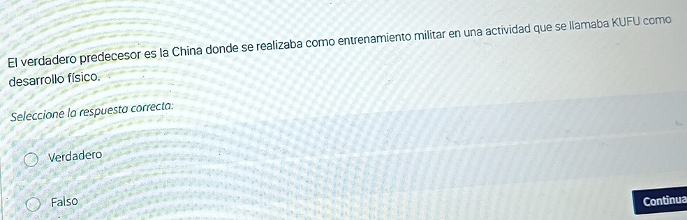 El verdadero predecesor es la China donde se realizaba como entrenamiento militar en una actividad que se llamaba KUFU como
desarrollo físico.
Seleccione la respuesta correcta:
Verdadero
Falso Continua