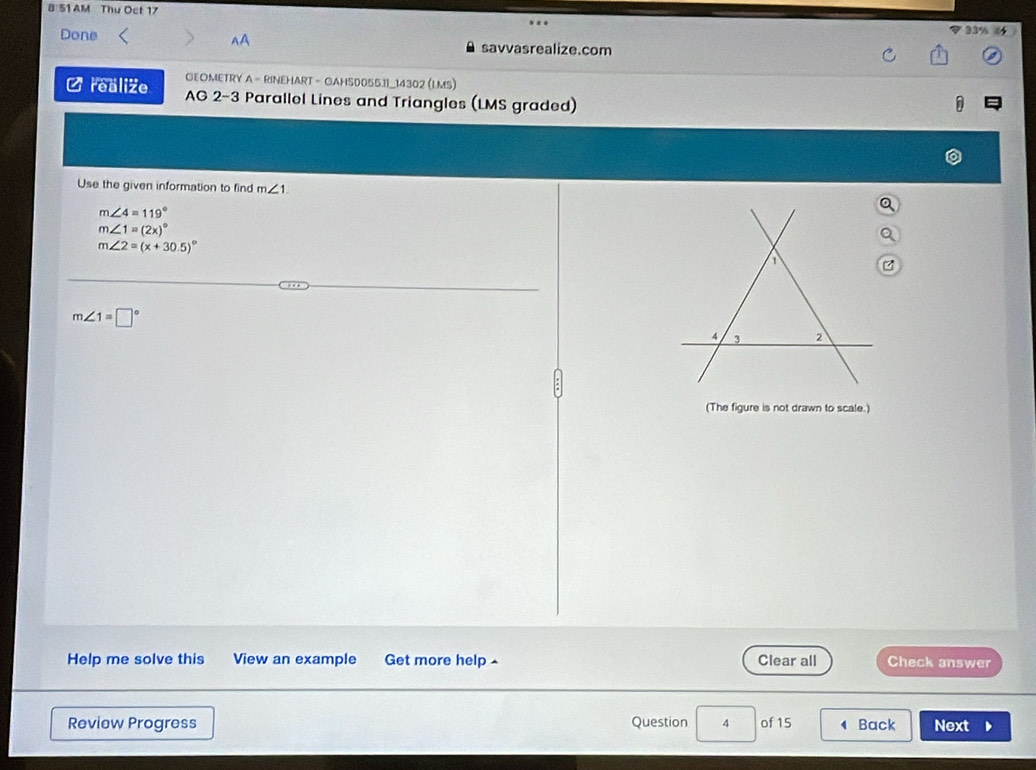 8 51 AM Thu Oct 17 33% 
AA
Done savvasrealize.com
GEOMETRY A - RINEHART - GAHS0055.11_14302 (L.MS)
C realize AG 2-3 Parallel Lines and Triangles (LMS graded)
Use the given information to find m∠ 1.
m∠ 4=119°
m∠ 1=(2x)^circ 
m∠ 2=(x+30.5)^circ 
m∠ 1=□°
(The figure is not drawn to scale.)
Help me solve this View an example Get more help ^ Clear all Check answer
Review Progress Question 4 of 15 Back Next