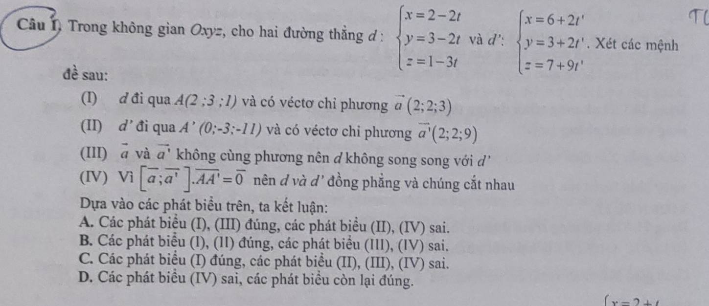 Câu 1, Trong không gian Oxyz, cho hai đường thẳng đ : beginarrayl x=2-2t y=3-2t z=1-3tendarray. và d': beginarrayl x=6+2t' y=3+2t' z=7+9t'endarray.. Xét các mệnh
đề sau:
(I) d đi qua A(2;3;1) và có véctơ chỉ phương vector a(2;2;3)
d' đi qua A'(0;-3;-11) và có véctơ chỉ phương vector a'(2;2;9)
(III) vector a và vector a' không cùng phương nên ở không song song với d''
(IV) V_1[overline a;overline a'].overline AA'=overline 0 nên d và d' đồng phẳng và chúng cắt nhau
Dựa vào các phát biểu trên, ta kết luận:
A. Các phát biểu (I), (III) đúng, các phát biểu (II), (IV) sai.
B. Các phát biểu (l), (II) đúng, các phát biểu (III), (IV) sai.
C. Các phát biểu (I) đúng, các phát biểu (II), (III), (IV) sai.
D. Các phát biểu (IV) sai, các phát biểu còn lại đúng.
x-2+t