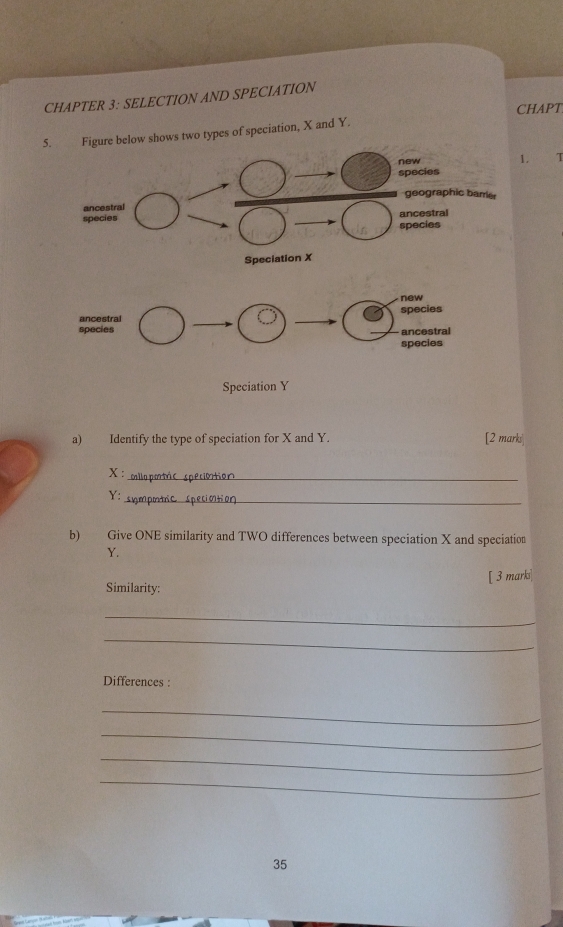 CHAPTER 3: SELECTION AND SPECIATION 
ws two types of speciation, X and Y. CHAPT 
1. T 
a) Identify the type of speciation for X and Y. [2 marks
X : 
_ 
Y : snm 
b) Give ONE similarity and TWO differences between speciation X and speciation
Y. 
Similarity: [ 3 mark] 
_ 
_ 
Differences : 
_ 
_ 
_ 
_ 
35