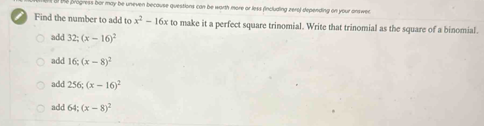 ent of the progress bar may be uneven because questions can be worth more or less (including zero) depending on your answer.
Find the number to add to x^2-16x to make it a perfect square trinomial. Write that trinomial as the square of a binomial.
add 32; (x-16)^2
add 16; (x-8)^2
add 256; (x-16)^2
add 64; (x-8)^2