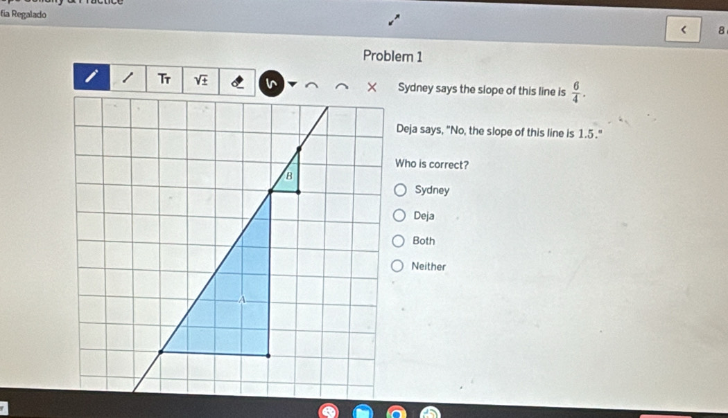 fia Regalado < 8
Problem 1
Tr sqrt(± ) Sydney says the slope of this line is  6/4 . 
Deja says, "No, the slope of this line is 1.5."
Who is correct?
Sydney
Deja
Both
Neither