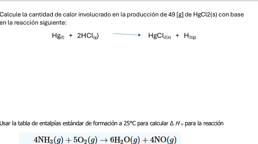 Calcule la cantidad de calor involucrado en la producción de 49 [g] de HgCl2(s) con base 
en la reacción siguiente:
Hg_(l)+2HCl_(g) to HgCl_2(s)+H_2(g)
Usar la tabla de entalpías estándar de formación a 25°C para calcular △ H para la reacción
4NH_3(g)+5O_2(g)to 6H_2O(g)+4NO(g)