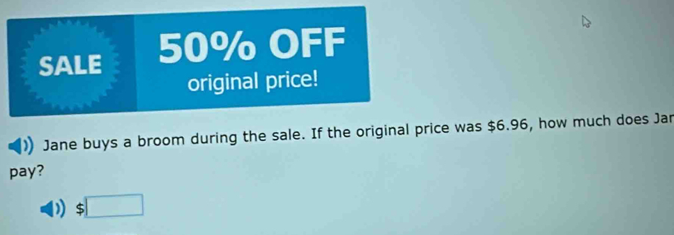 SALE 50% OFF 
original price! 
Jane buys a broom during the sale. If the original price was $6.96, how much does Jar 
pay?
$□