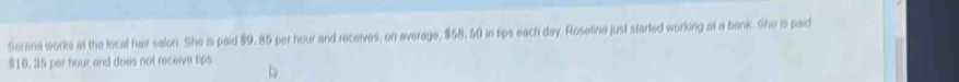 Serena works at the local hair salon. She is paid $9, 85 per hour and receives, on average, $58, 50 in tips each day. Roseline just started working at a bank. She is paid
$16, 35 per hour and does not receive tips