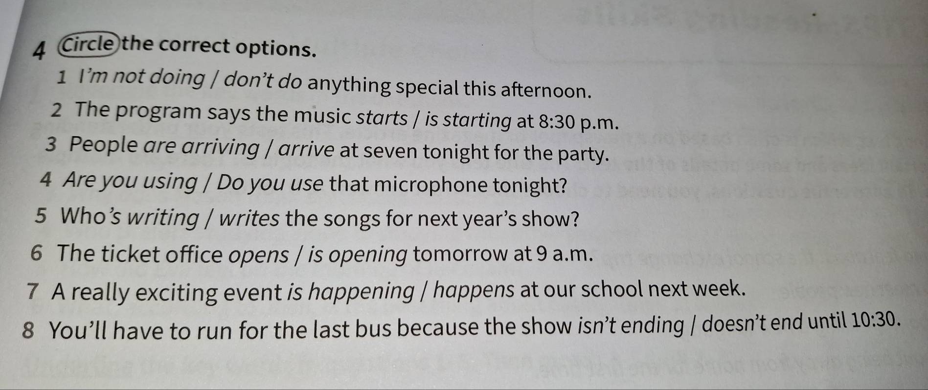 Circle the correct options. 
1 I’m not doing / don’t do anything special this afternoon. 
2 The program says the music starts / is starting at 8:30 p.m. 
3 People are arriving | arrive at seven tonight for the party. 
4 Are you using / Do you use that microphone tonight? 
5 Who’s writing / writes the songs for next year’s show? 
6 The ticket office opens / is opening tomorrow at 9 a.m. 
7 A really exciting event is happening / happens at our school next week. 
8 You’ll have to run for the last bus because the show isn’t ending / doesn’t end until 10:30.