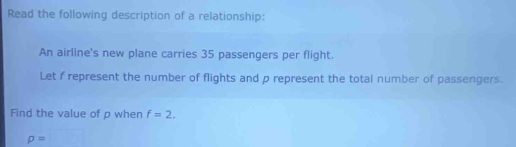 Read the following description of a relationship: 
An airline's new plane carries 35 passengers per flight. 
Let f represent the number of flights and p represent the total number of passengers. 
Find the value of p when f=2.
rho =