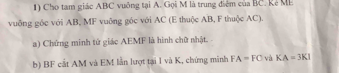 Cho tam giác ABC vuông tại A. Gọi M là trung điêm của BC. Kẻ ME 
vuông góc với AB, MF vuông góc với AC (E thuộc AB, F thuộc AC). 
a) Chứng minh tứ giác AEMF là hình chữ nhật. 
b) BF cắt AM và EM lần lượt tại I và K, chứng minh FA=FC và KA=3KI