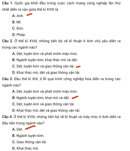 Quốc gia khởi đầu trong cuộc cách mạng công nghiệp lần thứ
nhất diễn ra vào giữa thế kỉ XVIII là
A. Anh.
B. Mĩ.
C. Đức.
D. Pháp.
Câu 2. Ở thế kỉ XVIII, những tiến bộ về kĩ thuật ở Anh chủ yếu diễn ra
trong các ngành nào?
A. Dệt, luyện kim và phát minh máy móc.
B. Ngành luyện kim, khai thác mỏ và dệt.
C. Dệt, luyện kim và giao thông vận tải.
D. Khai thác mỏ, dệt và giao thông vận tải.
Câu 3. Đầu thế kỉ XIX, ở Bỉ quá trình công nghiệp hóa diễn ra trong các
ngành nào?
A. Dệt, luyện kim và phát minh máy móc.
B. Ngành luyện kim, khai mỏ và dệt.
C. Dệt, luyện kim và giao thông vận tải.
D. Khai thác mỏ, dệt và giao thông vận tải.
Câu 4. Ở thế kỉ XVIII, những tiến bộ về kĩ thuật và máy móc ở Anh diễn ra
đầu tiên trong ngành nào?
A. Dệt.
B. Ngành luyện kim.
C. Giao thông vận tải.
D. Khai thác mỏ.