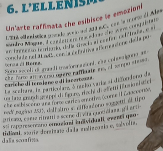 lELLenisM 
Un'arte raffinata che esibisce le emozioni 
L'Età ellenistica prende avvio nel 323 a.C., con la morte de Ales 
sandro Maguo, il condottiero macedone che aveva conquistato 
un immenso territorio, dal la recia co fni de l Indi s 
conclude nel 31 a.C., con la definitiva affermazione della po 
Sono secoli di grandi trasformazioni, che coinvolgono an 
tenza di Roma. 
che l'arte attraverso opere raffinate ma, al tempo stesso, 
cariche di tensione e di incertezza. 
La scultura, in particolare, è molto varia: si diffondono da 
un lato graṇdi gruppi di figure, ricchi di effetti illusionistici 
che esíbiscono una forte carica emotiva (come il Laocoonte) 
vedí pagina 153), dall'altro si diffondono soggetti di tipo 
privato, come ritratti o scene di vita quotidiana: gli arti- 
sti rappresentano emozioni individuali, eventi quo- 
tidiani, storie dominate dalla malinconia e, talvolta, 
dalla sconfitta.