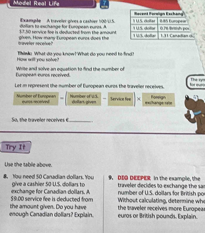 Model Real Life 
MT 
Example A traveler gives a cashier 100 U.S. 
doliars to exchange for European euros. A
$7.50 service fee is deducted from the amount 
given. How many European euros does the 
traveler receive? 
Think: What do you know? What do you need to find? 
How will you solve? 
Write and solve an equation to find the number of 
European euros received. 
The syn 
Let m represent the number of European euros the traveler receives. for euro
Number of European Number of U.S. Service fee × exchange rate Foreign 
euros receíved dollars given 
So, the traveler receives € _ 、 
Try It 
Use the table above. 
8. You need 50 Canadian dollars. You 9. DIG DEEPER in the example, the 
give a cashier 50 U.S. dollars to traveler decides to exchange the sar 
exchange for Canadian dollars. A number of U.S. dollars for British po
$9.00 service fee is deducted from Without calculating, determine who 
the amount given. Do you have the traveler receives more Europear 
enough Canadian dollars? Explain. euros or British pounds. Explain.