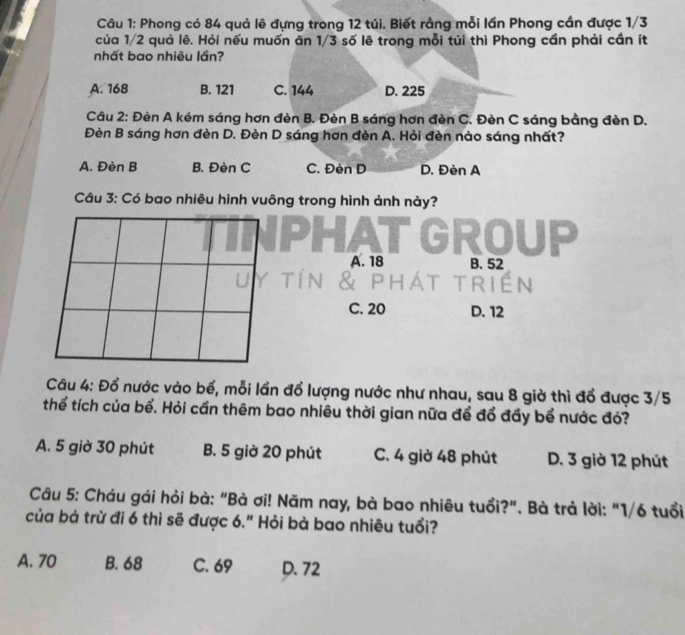 Phong có 84 quả lê đựng trong 12 túi. Biết rằng mỗi lần Phong cần được 1/3
của 1/2 quả lê. Hỏi nếu muốn ăn 1/3 số lê trong mỗi túi thì Phong cần phải cần ít
nhất bao nhiêu lần?
A. 168 B. 121 C. 144 D. 225
Câu 2: Đèn A kém sáng hơn đèn B. Đèn B sáng hơn đèn C. Đèn C sáng bằng đèn D.
Đèn B sáng hơn đèn D. Đèn D sáng hơn đèn A. Hỏi đèn nào sáng nhất?
A. Đèn B B. Đèn C C. Đèn D D. Đèn A
Câu 3: Có bao nhiêu hình vuông trong hình ảnh này?
GROUP
A. 18 B. 52
C. 20 D. 12
Câu 4: Đổ nước vào bể, mỗi lần đổ lượng nước như nhau, sau 8 giờ thì đổ được 3/5
thể tích của bể. Hỏi cần thêm bao nhiêu thời gian nữa để đổ đầy bể nước đó?
A. 5 giờ 30 phút B. 5 giờ 20 phút C. 4 giờ 48 phút D. 3 giờ 12 phút
Câu 5: Cháu gái hỏi bà: "Bà ơi! Năm nay, bà bao nhiêu tuổi?". Bà trả lời: "1/6 tuổi
của bà trừ đi 6 thì sẽ được 6." Hỏi bà bao nhiêu tuổi?
A. 70 B. 68 C. 69 D. 72