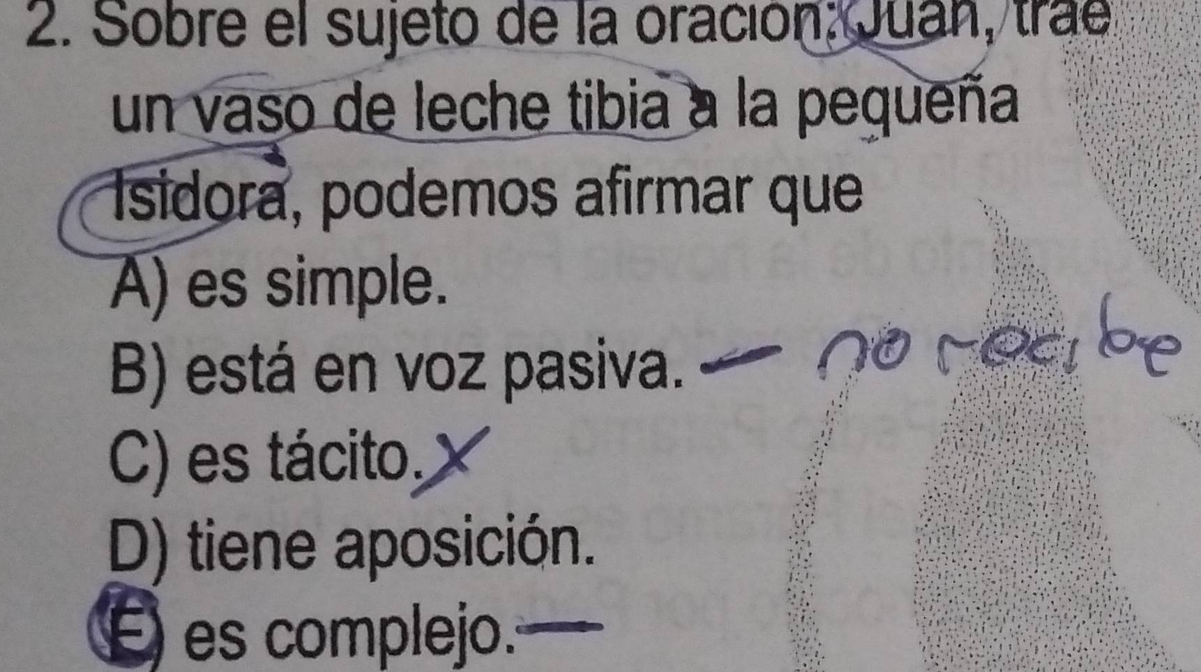 Sobre el sujeto de la oración: Juan, trae
un vaso de leche tibia a la pequeña
Isidora, podemos afirmar que
A) es simple.
B) está en voz pasiva.
Cy
C) es tácito,
D) tiene aposición.
É es complejo.