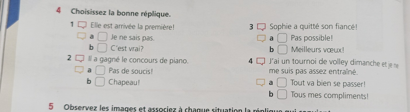 Choisissez la bonne réplique.
3 Sophie a quitté son fiancé!
a □ Je ne sais pas. a □ Pas possible!
b □ C’est vrai? b □ Meilleurs vœux!
2 Il a gagné le concours de piano. 4 J’ai un tournoi de volley dimanche et je ne
a □ Pas de soucis! me suis pas assez entraîné.
b □ Chapeau! a □ Tout va bien se passer!
b □ Tous mes compliments!
5 Observez les images et associez à chague situation la réplio