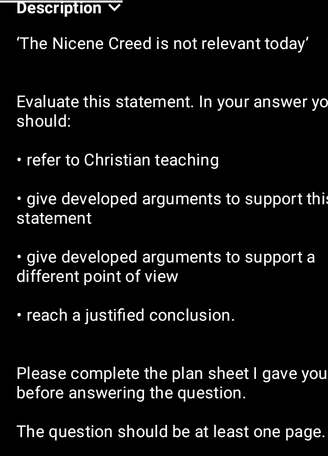 Description 
‘The Nicene Creed is not relevant today’ 
Evaluate this statement. In your answer yo 
should: 
refer to Christian teaching 
• give developed arguments to support thi 
statement 
• give developed arguments to support a 
different point of view 
reach a justified conclusion. 
Please complete the plan sheet I gave you 
before answering the question. 
The question should be at least one page.