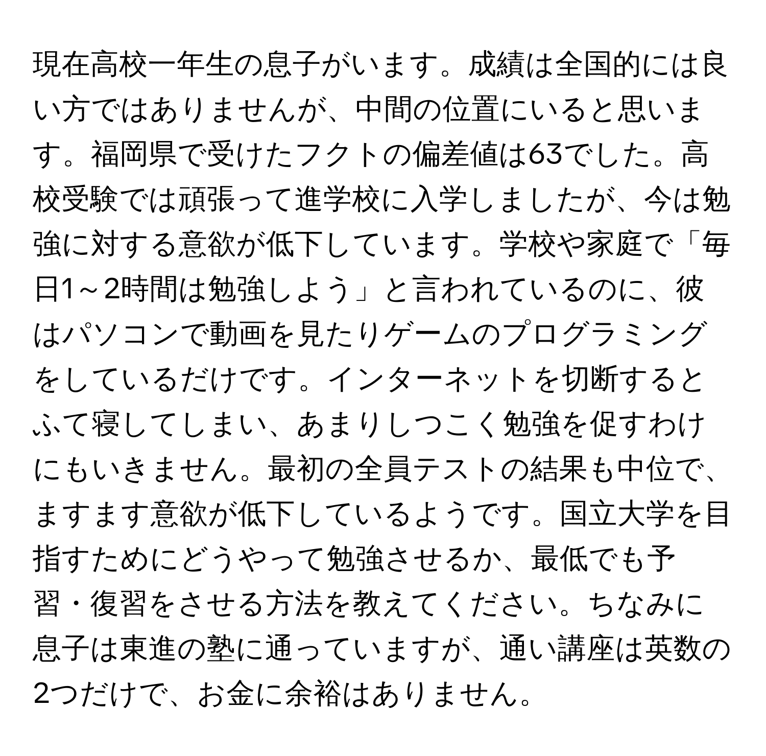 現在高校一年生の息子がいます。成績は全国的には良い方ではありませんが、中間の位置にいると思います。福岡県で受けたフクトの偏差値は63でした。高校受験では頑張って進学校に入学しましたが、今は勉強に対する意欲が低下しています。学校や家庭で「毎日1～2時間は勉強しよう」と言われているのに、彼はパソコンで動画を見たりゲームのプログラミングをしているだけです。インターネットを切断するとふて寝してしまい、あまりしつこく勉強を促すわけにもいきません。最初の全員テストの結果も中位で、ますます意欲が低下しているようです。国立大学を目指すためにどうやって勉強させるか、最低でも予習・復習をさせる方法を教えてください。ちなみに息子は東進の塾に通っていますが、通い講座は英数の2つだけで、お金に余裕はありません。