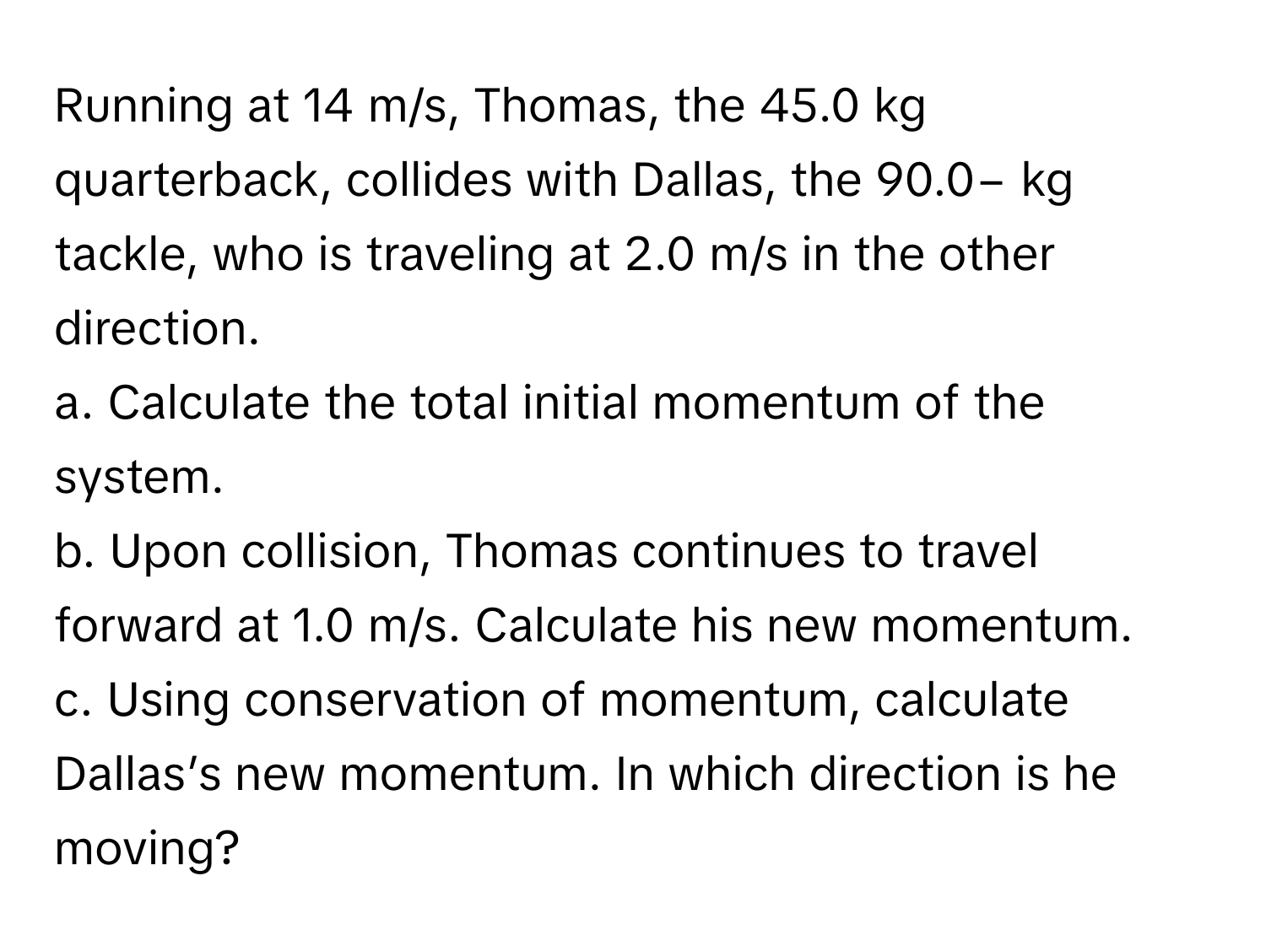 Running at 14 m/s, Thomas, the 45.0 kg quarterback, collides with Dallas, the 90.0− kg tackle, who is traveling at 2.0 m/s in the other direction.

a. Calculate the total initial momentum of the system.
b. Upon collision, Thomas continues to travel forward at 1.0 m/s. Calculate his new momentum.
c. Using conservation of momentum, calculate Dallas’s new momentum. In which direction is he moving?