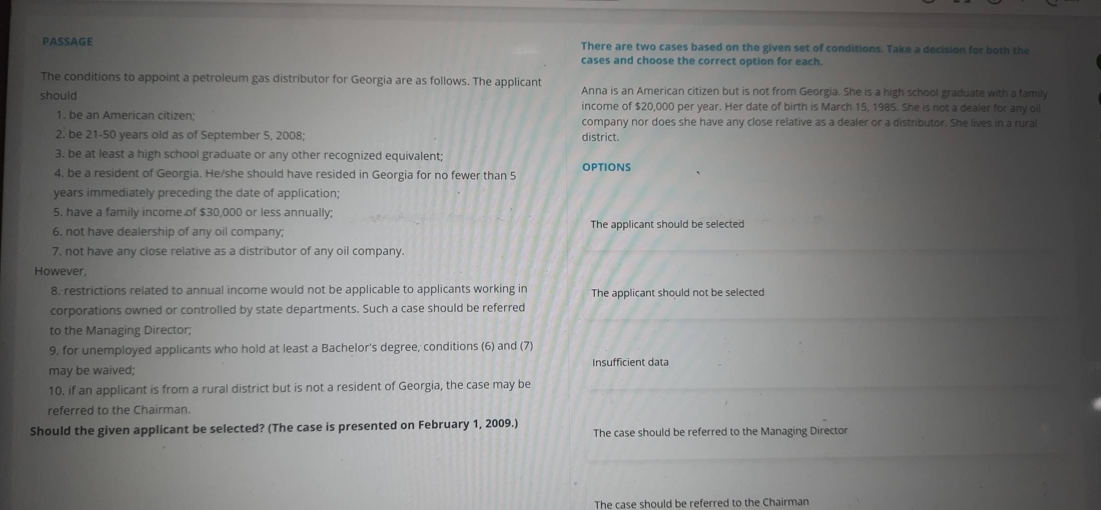 PASSAGE There are two cases based on the given set of conditions. Take a decision for both the 
cases and choose the correct option for each. 
The conditions to appoint a petroleum gas distributor for Georgia are as follows. The applicant Anna is an American citizen but is not from Georgia. She is a high school graduate with a family 
should 
income of $20,000 per year. Her date of birth is March 15, 1985. She is not a dealer for any oil 
1. be an American citizen; company nor does she have any close relative as a dealer or a distributor. She lives in a rural 
2. be 21-50 years old as of September 5, 2008; district. 
3. be at least a high school graduate or any other recognized equivalent; 
options 
4. be a resident of Georgia. He/she should have resided in Georgia for no fewer than 5
years immediately preceding the date of application; 
5. have a family income of $30,000 or less annually; 
6. not have dealership of any oil company; The applicant should be selected 
7. not have any close relative as a distributor of any oil company. 
However, 
8. restrictions related to annual income would not be applicable to applicants working in The applicant should not be selected 
corporations owned or controlled by state departments. Such a case should be referred 
to the Managing Director; 
9. for unemployed applicants who hold at least a Bachelor's degree, conditions (6) and (7) 
may be waived; Insufficient data 
10. if an applicant is from a rural district but is not a resident of Georgia, the case may be 
referred to the Chairman. 
Should the given applicant be selected? (The case is presented on February 1, 2009.) 
The case should be referred to the Managing Director 
The case should be referred to the Chairman