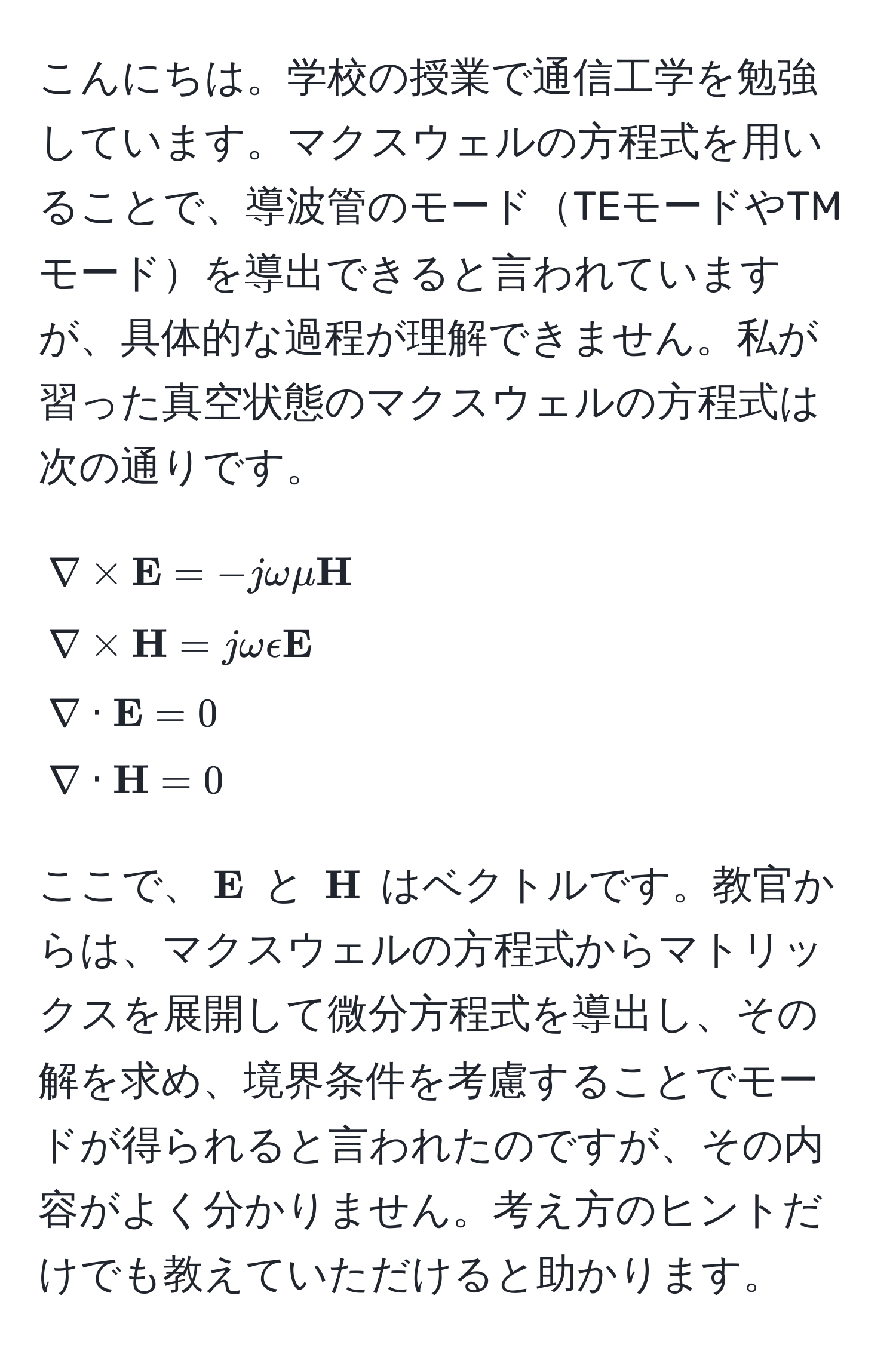 こんにちは。学校の授業で通信工学を勉強しています。マクスウェルの方程式を用いることで、導波管のモードTEモードやTMモードを導出できると言われていますが、具体的な過程が理解できません。私が習った真空状態のマクスウェルの方程式は次の通りです。  
[
nabla *  E = -j omega mu  H 
nabla *  H = j omega epsilon  E 
nabla ·  E = 0 
nabla ·  H = 0
]
ここで、$ E$ と $ H$ はベクトルです。教官からは、マクスウェルの方程式からマトリックスを展開して微分方程式を導出し、その解を求め、境界条件を考慮することでモードが得られると言われたのですが、その内容がよく分かりません。考え方のヒントだけでも教えていただけると助かります。